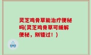 灵芝鸡骨草能治疗便秘吗(灵芝鸡骨草可缓解便秘，别错过！)