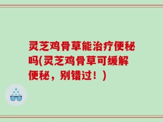 灵芝鸡骨草能治疗便秘吗(灵芝鸡骨草可缓解便秘，别错过！)