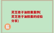 灵芝孢子油胶囊案例(灵芝孢子油胶囊的经验分享)