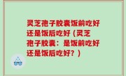 灵芝孢子胶囊饭前吃好还是饭后吃好 (灵芝孢子胶囊：是饭前吃好还是饭后吃好？)