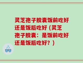 灵芝孢子胶囊饭前吃好还是饭后吃好 (灵芝孢子胶囊：是饭前吃好还是饭后吃好？)