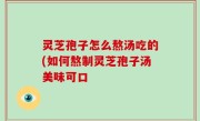 灵芝孢子怎么熬汤吃的(如何熬制灵芝孢子汤美味可口