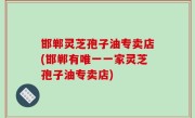 邯郸灵芝孢子油专卖店(邯郸有唯一一家灵芝孢子油专卖店)