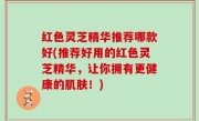 红色灵芝精华推荐哪款好(推荐好用的红色灵芝精华，让你拥有更健康的肌肤！)