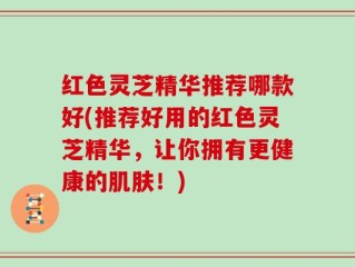 红色灵芝精华推荐哪款好(推荐好用的红色灵芝精华，让你拥有更健康的肌肤！)