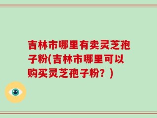 吉林市哪里有卖灵芝孢子粉(吉林市哪里可以购买灵芝孢子粉？)