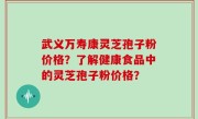 武义万寿康灵芝孢子粉价格？了解健康食品中的灵芝孢子粉价格？