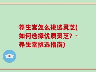 养生堂怎么挑选灵芝(如何选择优质灵芝？-养生堂挑选指南)