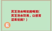 灵芝泡水喝犯困嘴苦(灵芝泡水饮用，口感苦涩易犯困？)
