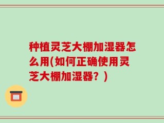 种植灵芝大棚加湿器怎么用(如何正确使用灵芝大棚加湿器？)