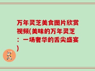 万年灵芝美食图片欣赏视频(美味的万年灵芝：一场奢华的舌尖盛宴)