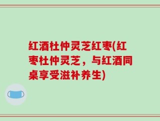 红酒杜仲灵芝红枣(红枣杜仲灵芝，与红酒同桌享受滋补养生)