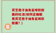 灵芝孢子油角鲨烯软胶囊的吃法(如何正确服用灵芝孢子油角鲨烯软胶囊？)