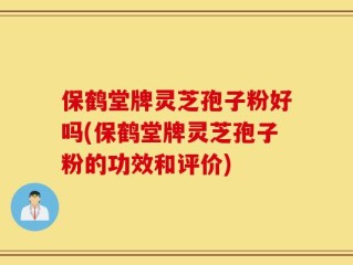 保鹤堂牌灵芝孢子粉好吗(保鹤堂牌灵芝孢子粉的功效和评价)
