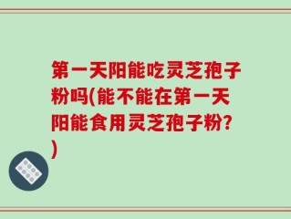 第一天阳能吃灵芝孢子粉吗(能不能在第一天阳能食用灵芝孢子粉？)