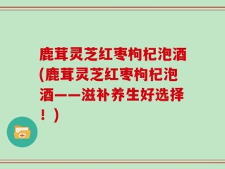 鹿茸灵芝红枣枸杞泡酒(鹿茸灵芝红枣枸杞泡酒——滋补养生好选择！)