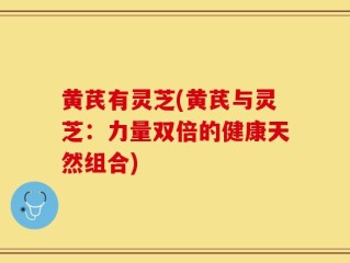 黄芪有灵芝(黄芪与灵芝：力量双倍的健康天然组合)