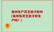 毫州生产灵芝孢子粉吗(毫州有灵芝孢子粉生产吗？)