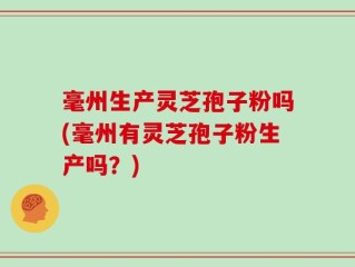 毫州生产灵芝孢子粉吗(毫州有灵芝孢子粉生产吗？)