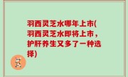 羽西灵芝水哪年上市(羽西灵芝水即将上市，护肝养生又多了一种选择)