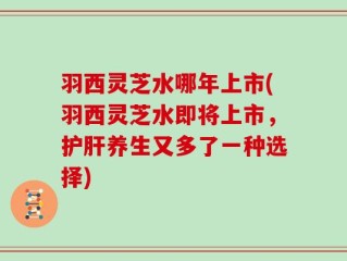 羽西灵芝水哪年上市(羽西灵芝水即将上市，护肝养生又多了一种选择)
