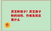 灵芝粉孢子？灵芝孢子粉的功效、作用及禁忌是什么