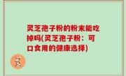 灵芝孢子粉的粉末能吃掉吗(灵芝孢子粉：可口食用的健康选择)