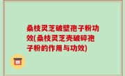 桑枝灵芝破壁孢子粉功效(桑枝灵芝壳破碎孢子粉的作用与功效)