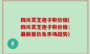 四川灵芝孢子粉价格(四川灵芝孢子粉价格：最新报价及市场趋势)