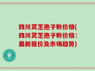 四川灵芝孢子粉价格(四川灵芝孢子粉价格：最新报价及市场趋势)