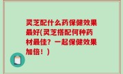 灵芝配什么药保健效果最好(灵芝搭配何种药材最佳？一起保健效果加倍！)