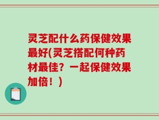 灵芝配什么药保健效果最好(灵芝搭配何种药材最佳？一起保健效果加倍！)