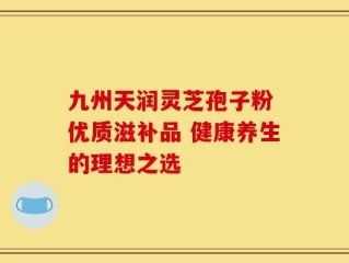 九州天润灵芝孢子粉 优质滋补品 健康养生的理想之选