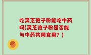 吃灵芝孢子粉能吃中药吗(灵芝孢子粉是否能与中药共同食用？)