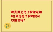 喝完灵芝孢子粉能吃饭吗(灵芝孢子粉喝完可以进食吗？