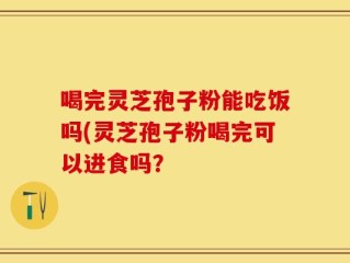 喝完灵芝孢子粉能吃饭吗(灵芝孢子粉喝完可以进食吗？
