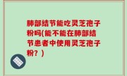 肺部结节能吃灵芝孢子粉吗(能不能在肺部结节患者中使用灵芝孢子粉？)