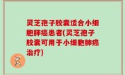 灵芝孢子胶囊适合小细胞肺癌患者(灵芝孢子胶囊可用于小细胞肺癌治疗)