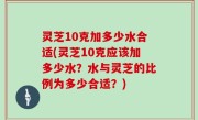 灵芝10克加多少水合适(灵芝10克应该加多少水？水与灵芝的比例为多少合适？)