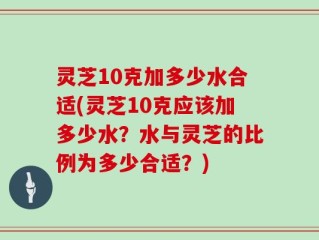 灵芝10克加多少水合适(灵芝10克应该加多少水？水与灵芝的比例为多少合适？)