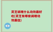 灵芝调理什么功效最好吃(灵芝有哪些调理功效最佳)
