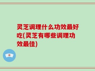 灵芝调理什么功效最好吃(灵芝有哪些调理功效最佳)
