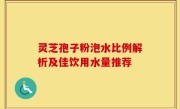 灵芝孢子粉泡水比例解析及佳饮用水量推荐