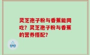 灵芝孢子粉与香蕉能同吃？灵芝孢子粉与香蕉的营养搭配？