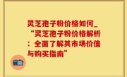 灵芝孢子粉价格如何_“灵芝孢子粉价格解析：全面了解其市场价值与购买指南”