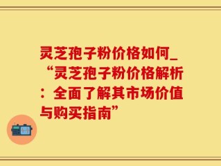 灵芝孢子粉价格如何_“灵芝孢子粉价格解析：全面了解其市场价值与购买指南”
