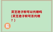灵芝孢子粉可以代理吗(灵芝孢子粉可否代理？)