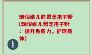 瑞倪维儿的灵芝孢子粉(瑞倪维儿灵芝孢子粉：提升免疫力，护理身体)