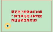 灵芝孢子粉煲汤可以吗?探讨灵芝孢子粉的营养价值和烹饪方法?