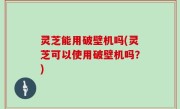 灵芝能用破壁机吗(灵芝可以使用破壁机吗？)
